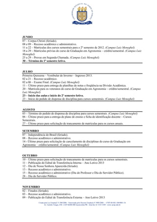 JUNHO
07 – Corpus Christi (feriado).
08 e 09 – Recesso acadêmico e administrativo.
11 a 22 – Matrículas dos cursos semestrais para o 2º semestre de 2012. (Campus Luiz Meneghel)
18 a 29 – Matrículas prévias do curso de Graduação em Agronomia – crédito/semestral. (Campus Luiz
Meneghel)
25 a 29 – Provas em Segunda Chamada. (Campus Luiz Meneghel)
30 – Término do 1º semestre letivo.


JULHO
Primeira Quinzena – Vestibular de Inverno – Ingresso 2013.
02 a 21 – Recesso acadêmico.
02 a 06 – Exame Final. (Campus Luiz Meneghel)
11 – Último prazo para entrega de planilhas de notas e freqüência na Divisão Acadêmica.
20 – Matrícula para os veteranos do curso de Graduação em Agronomia – crédito/semestral. (Campus
Luiz Meneghel)
23 – Início das aulas e início do 2º semestre letivo.
23 – Início do pedido de dispensa de disciplina para cursos semestrais. (Campus Luiz Meneghel)


AGOSTO
03 – Término do pedido de dispensa de disciplina para cursos semestrais. (Campus Luiz Meneghel)
06 – Último prazo para a entrega de plano de ensino e ficha de identificação docente – Cursos
Semestrais.
27 – Último prazo para solicitação de trancamento de matrículas para os cursos anuais.

SETEMBRO
07 – Independência do Brasil (feriado).
08 – Recesso acadêmico e administrativo.
14 - Último prazo para solicitação de cancelamento de disciplinas do curso de Graduação em
Agronomia – crédito/semestral. (Campus Luiz Meneghel)


OUTUBRO
10 – Último prazo para solicitação de trancamento de matrículas para os cursos semestrais.
11 – Publicação do Edital de Transferência Interna – Ano Letivo 2013
12 – Dia de Nossa Senhora Aparecida (feriado).
13 – Recesso acadêmico e administrativo.
15 – Recesso acadêmico e administrativo (Dia do Professor e Dia do Servidor Público).
28 – Dia do Servidor Público.


NOVEMBRO
02 – Finados (feriado).
03 – Recesso acadêmico e administrativo.
09 – Publicação do Edital de Transferência Externa – Ano Letivo 2013
             Criada pela Lei Estadual 15.300/2006 - Autorizada pelo Decreto Estadual no 3909/2008 - CNPJ 08.885.100/0001-54
                    Av. Getúlio Vargas, 850 - CEP 86400-000 Jacarezinho/PR - fone/fax 43 3525 3589 - www.uenp.edu.br
 