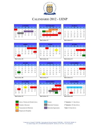 CALENDÁRIO 2012 - UENP
              JANEIRO                                            FEVEREIRO                                             MARÇO
D      S     T       Q      Q      S      S           D     S      T       Q     Q     S      S         D      S      T     Q       Q    S    S
1      2    3        4      5      6     7                                 1     2     3      4                                      1    2   3
8      9    10       11     12     13    14          5       6    7        8     9    10      11        4       5     6     7        8    9   10
15    16    17       18     19     20    21          12     13    14      15    16    17      18        11     12    13     14      15   16   17
22    23    24       25     26     27    28          19     20    21      22    23    24      25        18     19    20     21      22   23   24
29    30    31                                       26     27    28      29                            25     26    27     28      29   30   31

                                                     Dias Letivos: 15                                   Dias Letivos: 27


                 ABRIL                                                  MAIO                                              JUNHO
D      S     T       Q      Q      S      S           D     S      T       Q     Q     S      S         D      S      T     Q       Q    S    S
1      2    3        4      5      6     7                        1        2     3     4      5                                           1   2
8      9    10       11     12     13    14          6       7    8        9    10    11      12        3       4     5     6        7    8   9
15    16    17       18     19     20    21          13     14    15      16    17    18      19        10     11    12     13      14   15   16
22    23    24       25     26     27    28          20     21    22      23    24    25      26        17     18    19     20      21   22   23
29    30                                             27     28    29      30    31                      24     25    26     27      28   29   30

Dias Letivos: 20                                     Dias Letivos: 26                                   Dias Letivos: 23


                 JULHO                                              AGOSTO                                           SETEMBRO
D      S     T       Q      Q      S      S           D     S      T       Q     Q     S      S         D      S      T     Q       Q    S    S
1      2    3        4      5      6     7                                 1     2     3      4                                               1
8      9    10       11     12     13    14          5       6    7        8     9    10      11        2       3     4     5        6    7   8
15    16    17       18     19     20    21          12     13    14      15    16    17      18        9      10    11     12      13   14   15
22    23    24       25     26     27    28          19     20    21      22    23    24      25        16     17    18     19      20   21   22
29    30    31                                       26     27    28      29    30    31                23     24    25     26      27   28   29
                                                                                                        30
Dias Letivos: 08                                     Dias Letivos: 27                                   Dias Letivos: 23


             OUTUBRO                                             NOVEMBRO                                           DEZEMBRO
D      S     T       Q      Q      S      S           D     S      T       Q     Q     S      S         D      S      T     Q       Q    S    S
       1    2        3      4      5     6                                       1     2      3                                               1
7      8    9        10     11     12    13          4       5    6        7     8     9      10        2       3     4     5        6    7   8
14    15    16       17     18     19    20          11     12    13      14    15    16      17        9      10    11     12      13   14   15
21    22    23       24     25     26    27          18     19    20      21    22    23      24        16     17    18     19      20   21   22
28    29    30       31                              25     26    27      28    29    30                23     24    25     26      27   28   29
                                                                                                        30     31
Dias Letivos: 24                                     Dias Letivos: 21                                   Dias Letivos: 00



        Início e Término do Período Letivo                             Exames                           1º Semestre: 111 dias letivos

        Feriados e Recessos                                            Matrículas Veteranos             2º Semestre: 103 dias letivos

        Trancamento de Matrícula                                       Matrículas Ingressantes          Total: 214 dias letivos

        Dispensa de Disciplina




                   Criada pela Lei Estadual 15.300/2006 - Autorizada pelo Decreto Estadual no 3909/2008 - CNPJ 08.885.100/0001-54
                          Av. Getúlio Vargas, 850 - CEP 86400-000 Jacarezinho/PR - fone/fax 43 3525 3589 - www.uenp.edu.br
 
