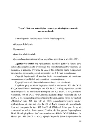 10 
Tema 5. Sistemul autorităţilor competente să soluţioneze cauzele 
contravenţionale 
Sînt competente să soluţioneze cauzele contravenţionale: 
a) instanţa de judecată; 
b) procurorul; 
c) comisia administrativă; 
d) agentul constatator (organele de specialitate specificate la art. 400–4235). 
Agentul constatator este reprezentantul autorităţii publice a statului care, 
în limitele competenţei sale, are menirea de a constata fapta contravenţională, iar 
în cazurile şi condiţiile prevăzute de lege, şi de a soluţiona cauza. Reieşind din 
caracteristica competenţei, agenţii constatatori pot fi divizaţi în douăgrupe: 
a)agenţii împuterniciţi să constate fapte contravenţionale, să examineze 
cauza contravenţională şi să aplice sancţiuni contravenţionale; 
b)agenţii împuterniciţi numai să constate fapte contravenţionale. 
La primul grup se referă: organele afacerilor interne (art. 400 din CC al 
RM); Central Naional Anticorupie (art. 401 din CC al RM); organele de control 
financiar şi fiscal ale Ministerului Finanţelor (art. 402 din CC al RM); Serviciul 
Vamal (art. 403 din CC al RM);Comisia Naţională a Pieţei Financiare (art. 404 
din CC al RM); organele pentru protecţiamediului şi Agenţia pentru Silvicultură 
„Moldsilva" (art. 405 din CC al RM); organelesupravegherii sanitar-epidemiologice 
de stat (art. 406 din CC al RM); organele de specialitateîn 
domeniul transporturilor (art. 407 din CC al RM).La al doilea grup de agenţi 
constatatori se referă: Inspectoratul Principal de Stat pentru Supravegherea 
Pieţei, Metrologie şi Protecţia Consumatorilor (art. 408 din CC al RM);Inspecţia 
Muncii (art. 409 din CC al RM); Agenţia Naţională pentru Reglementare în 
 