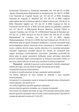 Comunicaţii Electronice şi Tehnologia Informaţiei (art. 410 din CC al RM); 
Agenţia Naţională pentru Reglementare în Energetică (art. 411 din CC al RM); 
Casa Naţională de Asigurări Sociale (art. 412 din CC al RM); Compania 
Naţională de Asigurări în Medicină (art. 413 din CC al RM); organele 
supravegherii de stat în domeniul agricol şi sanitar-veterinar (art. 414 din CC al 
RM); Ministerul Apărării (art. 415 din CC al RM); Inspecţia de Stat în 
Construcţii (art.416 din CC al RM); serviciile publice de gospodărie comunală 
(art. 417 din CC al RM);Agenţia Rezerve Materiale, Achiziţii Publice şi 
Ajutoare Umanitare (art. 418 din CC al RM);Biroul Naţional de Statistică (art. 
419 din CC al RM); Serviciul de Stat de Arhivă (art. 420 din CC al RM); 
Departamentul de executare (art. 421 din CC al RM); Agenţia 
Medicamentului(art. 422 din CC al RM); Serviciul Grăniceri (art. 423 din CC al 
RM),Primul grup de agenţi constatatori desfăşoară o activitate procesuală largă 
privind:depistarea abaterii antisociale ilicite, constatarea ei, cercetarea amplă a 
cauzei, emiterea deciziei asupra cazului, aducerea ei la cunoştinţa persoanelor 
interesate, organizarea executării deciziei etc. Practic, ele efectuează toate 
etapele procedurii contravenţionale (aşa-numita „procedură accelerată").Al 
doilea grup de agenţi constatatori desfăşoară numai activitatea procesuală 
privind constatarea faptei contravenţionale şi încheierea proceselor-verbale cu 
privire la contravenţii,care se remit spre examinare în instanţa competentă. 
Procurorul – participă la procesul contravenţional în limitele competenţei 
stabilite prin lege, care este destul de largă. Procurorul este în drept: 
•să pornească procesul contravenţional; 
•să aplice în cazurile prevăzute de lege o sancţiune contravenţională; 
•să solicite aplicarea de către instanţa de judecată a unei sancţiuni 
contravenţionale; 
•să particip le la examinarea cauzei în instanţa de judecată atunci cînd procesul 
contravenţional a fost pornit de el; 
•să verifice legalitatea acţiunilor agentului constatator; 
•să atace decizia agentului constatator sau a instanţei de judecată; 
•să exercite alte drepturi prevăzute de lege.353Contestaţia procurorului asupra 
deciziei agentului constatator emise în cazul contravenţional poate fi declarată în 
instanţa de judecată în termen de 15 zile.354 
11 
 