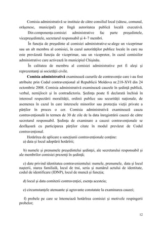 Comisia administrativă se instituie de către consiliul local (sătesc, comunal, 
orăşenesc, municipal) pe lîngă autoritatea publică locală executivă. 
Din componenţa comisiei administrative fac parte preşedintele, 
12 
vicepreşedintele, secretarul responsabil şi 4–7 membri. 
În funcţia de preşedinte al comisiei administrative se alege un viceprimar 
sau un alt membru al comisiei, în cazul autorităţilor publice locale în care nu 
este prevăzută funcţia de viceprimar, sau un vicepretor, în cazul comisiilor 
administrative care activează în municipiul Chişinău. 
În calitatea de membru al comisiei administrative pot fi aleşi şi 
reprezentanţi ai societăţii civile. 
Comisia administrativă examinează cazurile de contravenţie care i-au fost 
atribuite prin Codul contravenţional al Republicii Moldova nr.218-XVI din 24 
octombrie 2008. Comisia administrativă examinează cauzele în şedinţă publică, 
verbal, nemijlocit şi în contradictoriu. Şedinţa poate fi declarată închisă în 
interesul respectării moralităţii, ordinii publice sau securităţii naţionale, de 
asemenea în cazul în care interesele minorilor sau protecţia vieţii private a 
părţilor în proces o cer. Comisia administrativă examinează cauza 
contravenţională în termen de 30 de zile de la data înregistrării cauzei de către 
secretarul responsabil. Şedinţa de examinare a cauzei contravenţionale se 
desfăşoară cu participarea părţilor citate în modul prevăzut de Codul 
contravenţional. 
Hotărîrea de aplicare a sancţiunii contravenţionale conţinе: 
a) data şi locul adoptării hotărîrii; 
b) numele şi prenumele preşedintelui şedinţei, ale secretarului responsabil şi 
ale membrilor comisiei prezenţi în şedinţă; 
c) date privind identitatea contravenientului: numele, prenumele, data şi locul 
naşterii, starea familială, locul de trai, seria şi numărul actului de identitate, 
codul de identificare (IDNP), locul de muncă şi funcţia; 
d) locul şi data comiterii contravenţiei, esenţa acesteia; 
e) circumstanţele atenuante şi agravante constatate la examinarea cauzei; 
f) probele pe care se întemeiază hotărîrea comisiei şi motivele respingerii 
probelor; 
 