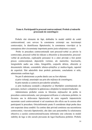 Tema 6. Participanţii la procesul contravenţional. Probele şi măsurile 
14 
procesuale de constrîngere 
Probele sînt elemente de fapt, dobîndite în modul stabilit de codul 
contraventional, care servesc la constatarea existenţei sau inexistenţei 
contravenţiei, la identificarea făptuitorului, la constatarea vinovăţiei şi la 
cunoaşterea altor circumstanţe importante pentru justa soluţionare a cauzei. 
Probe in procedura contraventională sunt: procesul-verbal cu privire la 
contravenţie, procesul-verbal de ridicare a obiectelor şi documentelor, procesul-verbal 
de percheziţie, explicaţiile persoanei în a cărei privinţă a fost pornit 
proces contravenţional, depoziţiile victimei, ale martorilor, înscrisurile, 
înregistrările audio sau video, fotografiile, corpurile delicte, obiectele şi 
documentele ridicate, constatările tehnico-ştiinţifice şi medico-legale, raportul 
de expertiză. Sînt admisibile doar probele pertinente, concludente si utile, 
administrate conform legii. 
Nu pot fi administrate ca probe datele care au fost obținute: 
a) prin violenţă, ameninţări sau prin alte mijloace de constrîngere; 
b) prin metode ce contravin prevederilor ştiinţifice; 
c) prin încălcarea esenţială a drepturilor şi libertăţilor constituţionale ale 
persoanei, inclusiv a dreptului la apăraresau a dreptului la interpret/traducător. 
Administrarea probelor consta in folosirea mijloacelor de proba in 
procedura contraventionala, care presupuneverificarea si colectarea probelor, in 
favoarea sau in defavoarea faptuitorului de catre organele imputernicite 
saconstate cazul contraventional si sal examineze din oficiu sau la cererea altor 
participanti la procedura. Oriceinformatie poate fi considerate drept proba daca 
sint respectate doua conditii: Ea contine date privind comiterea sau necomiterea 
contraventiei, vinovatia faptuitorului, alte date care potcontribui la solutionarea 
obiectiva a cazului contraventionalAceasta informatie este colectata in modul 
stability de lege si din sursele prevazute de lege.Clasificarea probelor. Probele 
 