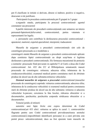 pot fi clasificate in initiale si derivate, directe si indirect, positive si negative, 
deacuzare si de justificare. 
Participantii la procedura contraventionala pot fi grupati in 3 grupe: 
a.organele statale, participante la procesul contraventional- agentul 
15 
constatator sau procurorul 
b.partile interesate ale procedurii contravenționale care urmaresc un interes 
persoanal-faptuitorul,delicventul, contravenientul, partea vatamata si 
reprezentantii lor legalic. 
c. persoanele care contribuie la desfasurarea procesului contraventional - 
aparatorul, martorul, expertul,specialistul, interpretul, traducatorul. 
Masurile de asigurare a procedurii contraventionale sint cele de 
constringere procesuala ca о modalitate a 
constringerii statale.Masurile de asigurare a procedurii contraventionale aplicate 
dupa comiterea faptei contraventionale au drept scop buna si legitima 
desfasurare a procedurii contraventionale. Ele formeaza mecanismul de protectie 
a normelor procesuale fiind prevazute in capitolul V al Cartii a doua din Codul 
contraventional. Art. 432 din CC al RMstipuleaza urmatoarele masuri 
procesuale de constringere: retinerea; aducerea silita; inlaturarea de la 
conducereavehiculului; examenul medical pentrn constatarea starii de ebrietate 
produse de alcool sau de alte substante;retinerea vehiculului. 
Sistemul masurilor de asigurare a procesului contraventional (masurilor 
procesuale de constringere) cuprinde: retinerea contraventionala; aducerea silita; 
inlaturarea de la conducerea vehiculului si examenul medical pentru constatarea 
starii de ebrietate produse de alcool sau de alte substante; retinerea si aducerea 
vehiculului la parcare; cercetarea la fata locului, ridicarea obiectelor si a 
documentelor, perchezitia; perchezitia corporala siridicarea obiectelor si a 
documentelor. 
Temeiul juridic al retinerii 
autorului unei fapte ilicite este expres determinat de Codul 
contraventional,art 433 alin1. retinerea se aplica in cazul: 1. contraventiilor 
flagrante pentru care Codul contraventional prevedesanctiunea arestului 
contraventional;2.imposibilitatii identificarii persoanei in a carei privinta este 
pornit proce- sulcontraventional, daca au fost epuizate toate masurile de 
 
