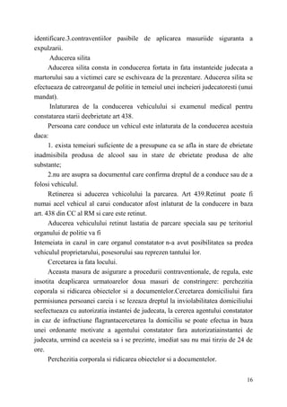 identificare.3.contraventiilor pasibile de aplicarea masuriide siguranta a 
expulzarii. 
Aducerea silita 
Aducerea silita consta in conducerea fortata in fata instanteide judecata a 
martorului sau a victimei care se eschiveaza de la prezentare. Aducerea silita se 
efectueaza de catreorganul de politie in temeiul unei incheieri judecatoresti (unui 
mandat). 
Inlaturarea de la conducerea vehiculului si examenul medical pentru 
16 
constatarea starii deebrietate art 438. 
Persoana care conduce un vehicul este inlaturata de la conducerea acestuia 
daca: 
1. exista temeiuri suficiente de a presupune ca se afla in stare de ebrietate 
inadmisibila produsa de alcool sau in stare de ebrietate produsa de alte 
substante; 
2.nu are asupra sa documentul care confirma dreptul de a conduce sau de a 
folosi vehiculul. 
Retinerea si aducerea vehicolului la parcarea. Art 439.Retinut poate fi 
numai acel vehicul al carui conducator afost inlaturat de la conducere in baza 
art. 438 din CC al RM si care este retinut. 
Aducerea vehiculului retinut lastatia de parcare speciala sau pe teritoriul 
organului de politie va fi 
Intemeiata in cazul in care organul constatator n-a avut posibilitatea sa predea 
vehiculul proprietarului, posesorului sau reprezen tantului lor. 
Cercetarea ia fata locului. 
Aceasta masura de asigurare a procedurii contraventionale, de regula, este 
insotita deaplicarea urmatoarelor doua masuri de constringere: perchezitia 
coporala si ridicarea obiectelor si a documentelor.Cercetarea domiciliului fara 
permisiunea persoanei careia i se lezeaza dreptul la inviolabilitatea domiciliului 
seefectueaza cu autorizatia instantei de judecata, la cererea agentului constatator 
in caz de infractiune flagrantacercetarea la domiciliu se poate efectua in baza 
unei ordonante motivate a agentului constatator fara autorizatiainstantei de 
judecata, urmind ca acesteia sa i se prezinte, imediat sau nu mai tirziu de 24 de 
ore. 
Perchezitia corporala si ridicarea obiectelor si a documentelor. 
 