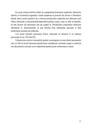 In cazul contraventiilor aflate in competenta,lucratorul organului afacerilor 
interne si lucratorul organului vamal amplasat in punctul de trecere a frontierei 
destat, daca exista temeiuri de a efectua perchezitia corporala sau ridicarea, pot 
ridica obiectele si documenteleimportante pentru cauza, care se afla in hainele, 
in alte lucruri ale persoanei sau pe corpul ei. Perchezitia corporalasi ridicarea 
obiectelor si documentelor se pot efectua fara ordonanta speciala si fara 
autorizatia instantei de judecata: 
1.in cazul retinerii persoanei fizice, efectuate in temeiul si in ordinea 
17 
prevazute in art. 433 din CC; 
2.dacaexista motive rezonabile pentm a presupune ca una dintre persoanele 
care se afla la locul efectuarii perchezitiei sauridicarii ascunde asupra sa obiecte 
sau documente care pot avea importanta pentru justa solutionare a cauze 
 