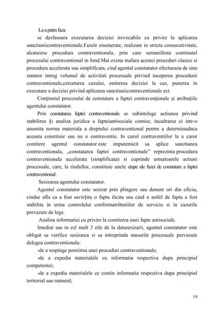 La a patra faza 
se desfasoara executarea deciziei irevocabile cu privire la aplicarea 
sanctiuniicontraventionale.Fazele enumerate, realizate in stricta consecutivitate, 
alcatuiesc procedura contraventionala, prin care semanifesta continutul 
procesului contraventional in fond.Mai exista inafara acestei proceduri clasice si 
procedura accelerata sau simplificata, cind agentul constatator efectueaza de sine 
statator intreg volumul de activitati procesuale privind inceperea procedurii 
contraventionale,cercetarea cazului, emiterea deciziei la caz, punerea in 
executare a deciziei privind aplicarea sanctiuniicontraventionale ect. 
Conţinutul procesului de constatare a faptei contravenţionale şi atribuţiile 
19 
agentului constatator. 
Prin constatarea faptei contraventionale se subintelege actiunea privind 
stabilirea §i analiza juridica a fapteiantisociale comise, incadrarea ei intr-o 
anumita norma materiala a dreptului contraventional pentm a determinadaca 
aceasta constituie sau nu о contraventie. In cazul contraventiilor la a caror 
comitere agentul constatator este imputemicit sa aplice sanctiunea 
contraventionala, „constatarea faptei contraventionale” reprezinta procedura 
contraventionala accelerata (simplificata) si cuprinde urmatoarele actiuni 
procesuale, care, la rindullor, constituie unele etape ale fazei de constatare a faptei 
contraventional: 
Sesizarea agentului constatator. 
Agentul constatator este sesizat prin plingere sau denunt ori din oficiu, 
cindse afla ca a fost savir§ita о fapta ilicita sau cind о astfel de fapta a fost 
stabilita in urma controlului conformatributiilor de serviciu si in cazurile 
prevazute de lege. 
Analiza informatiei cu privire la comiterea unei fapte antisociale. 
Imediat sau in cel mult 3 zile de la datasesizarii, agentul constatator este 
obligat sa verifice sesizarea si sa intreprinda masurile procesuale prevazute 
delegea contraventionala: 
-de a respinge porniirea unei proceduri contraventionale; 
-de a expedia materialele cu informatia respectiva dupa principiul 
competentei; 
-de a expedia materialele ce contin informatia respectiva dupa principiul 
teritorial sau ramural; 
 