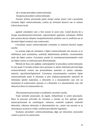 -de a incepe procedura contraventionala. 
Inceperea procedurii contraventionale. 
Aceasta actiune procesuala poate incepe numai atunci cind s-aconstatat 
existenta faptei contraventionale, comise pe teritoriul deservit sau in ramura 
(sfera) deservita de 
agentul constatator care a fost sesizat in acest sens. Luind decizia de a 
incepe proceduracontraventionala, reprezentantul agentului constatator abilitat 
prin aceasta decizie dispune inceputulcolectarii probelor care ar confirma sau ar 
dezminti faptul comiterii unei contraventii. 
Cercetarea cauzei contravenţionale constatate şi emiterea deciziei asupra 
20 
cazului 
La aceasta etapa de constatare a faptei contraventionale este necesar sa se 
stabileasca, prin acumularea, analiza§i administrarea probelor, circumstantele 
reale ale faptei comise. Cercetarea cazului §i constatareacircumstantelor reale 
ale faptei comise se realizeaza prin diferitemetode. 
Metoda de baza este audierea participantilor la procedura contraventionala, 
la care poate fi invitata (citata) orice persoana ce detine informatii privind fapta 
contraventionala comisa sau personalitatea autorului ei: partea vatamata, 
martorii, specialistul,faptuitorul. Cercetarea circumstantelor comiterii faptei 
contraventionale poate fi efectuata si prin studierea purtatorilor materiali de 
informatie (probe materiale), a obiectelor si a documentelor care sint un 
instrument al contraventiei, precum si a obiectelor si a documentelor care sint 
obiectivul direct al contraventiei etc. 
Documentarea procesuala a rezultatelor cercetarii cazului. 
Toate actiunile procesuale, de regula, trebuiefixate in actele procesuale. 
Daca in procesul activitatii de cercetare a cazului au fost aplicate unele 
masuri procesuale de constringere: retinerea, controlul corporal, controlul 
obiectelor, ridicarea obiectelor si adocumentelor etc., atunci este necesar sa se 
intocmeasca un proces-verbal, conform prevederilor legislatiei. 
Incetarea procedurii contraventionalesau, dupa caz intocmirea procesului 
verbal cu privire la contraventie. 
 