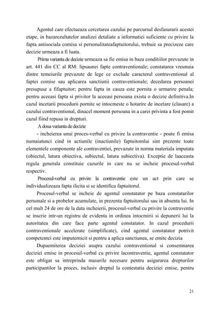 Agentul care efectueaza cercetarea cazului pe parcursul desfasurarii acestei 
etape, in bazarezultatelor analizei detaliate a informatiei suficiente cu privire la 
fapta antisociala comisa si personalitateafaptuitorului, trebuie sa precizeze care 
decizie urmeaza a fi luata. 
Prima varianta de decizie urmeaza sa fie emisa in baza conditiilor prevazute in 
art. 441 din CC al RM: lipsaunei fapte contraventionale; constatarea vreunuia 
dintre temeiurile prevazute de lege ce exclude caracterul contraventional al 
faptei comise sau aplicarea sanctiunii contraventionale; decedarea persoanei 
presupuse a fifaptuitor; pentru fapta in cauza este pornita о urmarire penala; 
pentru aceeasi fapta si privitor la aceeasi persoana exista о decizie definitiva.In 
cazul incetarii procedurii pornite se intocmeste о hotarire de incetare (clasare) a 
cazului contraventional, dinacel moment persoana in a carei privinta a fost pomit 
cazul fiind repusa in drepturi. 
A doua varianta de decizie 
- incheierea unui proces-verbal cu privire la contraventie - poate fi emisa 
numaiatunci cind in actiunile (inactiunile) faptuitomlui sint prezente toate 
elementele componente ale contraventiei, prevazute in norma materiala imputata 
(obiectul, latura obiectiva, subiectul, latura subiectiva). Exceptie de laaceasta 
regula generala constituie cazurile in care nu se incheie procesul-verbal 
respectiv. 
Procesul-verbal cu privire la contraventie este un act prin care se 
21 
individualizeaza fapta ilicita si se identifica faptuitorul. 
Procesul-verbal se incheie de agentul constatator pe baza constatarilor 
personale si a probelor acumulate, in prezenta faptuitorului sau in absenta lui. In 
cel mult 24 de ore de la data incheierii, procesul-verbal cu privire la contraventie 
se inscrie intr-un registru de evidenta in ordinea intocmirii si depunerii lui la 
autoritatea din care face parte agentul constatator. In cazul procedurii 
contraventionale accelerate (simplificate), cind agentul constatator potrivit 
competentei este imputernicit si pentru a aplica sanctiunea, se emite decizia 
Dupaemiterea deciziei asupra cazului contraventional si consemnarea 
deciziei emise in procesul-verbal cu privire lacontraventie, agentul constatator 
este obligat sa intreprinda masurile necesare pentru asigurarea drepturilor 
participantilor la proces, inclusiv dreptul la contestatia deciziei emise, pentru 
 
