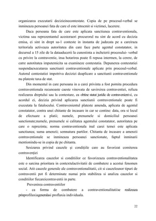 organizarea executarii decizieinecontestate. Copia de pe procesul-verbal se 
inmineaza persoanei fata de care el este intocmit si victimei, lacerere. 
Daca persoana fata de care este aplicata sanctiunea contraventionala, 
victima sau reprezentantul acestoraori procurorul nu sint de acord cu decizia 
emisa, ei sint in drept sa-1 conteste in instanta de judecata pe a careiraza 
teritoriala activeaza autoritatea din care face parte agentul constatator, in 
decursul a 15 zile de la dataaducerii la cunostinta a incheierii procesului- verbal 
cu privire la contraventie, insa hotarirea poate fi repusa intermen, la cerere, de 
catre autotitatea imputemicita sa examineze contestatia. Depunerea contestatiei 
suspendaexecutarea sanctiunii contraventionale aplicate prin procesul-verbal. 
Autorul contestatiei impotriva deciziei deaplicare a sanctiunii contraventionale 
nu plateste taxa de stat. 
Din momentul in care persoana in a carei privinta a fost pornita procedura 
contraventionala recunoaste caeste vinovata de savirsirea contraventiei, refuza 
realizarea dreptului sau la contestare, ea obtine statut juridic de contravenient si, cu 
acordul ei, decizia privind aplicarea sanctiunii contraventionale poate fi 
executata la fatalocului. Contravenientul plateste amenda, aplicata de agentul 
constatator, contra unei chitante de incasare in car se contine: data, ora si locul 
de efectuare a platii; numele, prenumele si domiciliul persoanei 
sanctionate;numele, prenumele si calitatea agentului constatator, autoritatea pe 
care о reprezinta; norma contraventionala inal carei temei este aplicata 
sanctiunea; suma amenzii; semnatura partilor. Chitanta de incasare a amenzii 
contraventionale se inmineaza persoanei sanctionate, faptul inminarii 
mentionindu-se in copia de pe chitanta. 
Sesizarea privind cauzele şi condiţiile care au favorizat comiterea 
22 
contravenţiei 
Identificarea cauzelor si conditiilor ce favorizeaza contraventionalitatea 
este о sarcina prioritara in contextulactivitatii de combatere a acestui fenomen 
social. Atit cauzele generale ale contraventionalitatii, cit si cauzeleunor tipuri de 
contraventii pot fi determinate numai prin stabilirea si analiza cauzelor si 
conditiilor fiecareicontraventii in parte. 
Prevenirea contraventiilor 
- ca forma de combatere a contraventionalitatiise realizeaza 
prinprofilaxiageneralasi proflaxia individuala. 
 