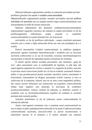Obiectul influentei reglementativ-juridice in contextul activitatilor privind 
profilaxia generala sint cauzele si conditiile contraventionalitatii. 
Obiectul influenfei reglementativ-juridice incadrul activitatilor privind profilaxia 
individuala sint persoanele care au neglijat anterior legea contraventionalasau care 
sint predispuse la astfel de actiuni antisociale. 
Subiectii administrarii din domeniul combateriicontraventionalitatii 
(reprezentantii organelor executive ale statului) in cadrul activitatilor ce tin de 
profilaxiagenerala influenteaza asupra cauzelor si conditiilor 
contraventionalitatii in scopul eliminarii lor, iar in procesul 
activitatilor ce tin de profilaxia individuala - asupra constiintei persoanei 
concrete care a comis о fapta antisociala ilicita sau care este predispusa de a о 
comite. 
Potrivit prevederilor Codului contraventional, la stabilirea pedepsei, 
procuroml, agentul constatator determinacauzele i conditiile care au favorizat 
savirsirea contraventiei si, in caz de necesitate, sesizeaza autoritatearespectiva 
sau persoana cu functie de raspundere pentru examinarea lor imediata. 
О atentie sporita trebuie acordata persoanelor care alcatuiesc ,,grup de 
risc”, adica persoanelor care, in modulstabilit de legislate, se afla deja sub 
supravegherea organelor de ocrotire a sanatatii si a organelor de politie, saucelor 
in privinta carora exista temei juridic de a le lua in evidenta: persoanele bolnave 
psihic si care prezinta pericol pentru societate, alcoolicii cronici, narcomanii si 
toxicomanii, consumatorii de droguri, persoanele cu boli venerice si care se 
eschiveaza de la tratament, minorii care nu au atins virsta raspunderii juridice, 
dar careau savirsit infractiuni sau contraventii etc.Legislatia contraventionala 
obliga toate organele care participa la activitatea de combatere 
acontraventionalitatii, inclusiv instanta de judecata, sa identifice cauzele si 
conditiile care au favorizatneconformarea regulilor de conduita in societate 
protejate prin normele juridice 
Acţiunile preliminare ce ţin de judecarea cauzei contravenţionale în 
23 
instanţa de judecată. 
Atunci cind agentul constatator care a constatat cazul contraventional nu 
este in drept sa aplice pedeapsacontraventionala §i nu poate fi aplicata procedura 
contraventionala accelerata, procesul-verbal cu privire lacontraventie si 
materialele anexate la el urmeaza a fi remise instantei sau comisiei 
 
