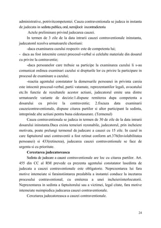 administrative, potrivitcompetentei. Cauza contraventionala se judeca in instanta 
de judecata in sedinta publica, oral, nemijlocit incontradictoriu 
Actele preliminare privind judecarea cauzei. 
In termen de 3 zile de la data intrarii cauzei contraventionale ininstanta, 
24 
judecatoml rezolva urmatoarele chestiuni: 
-daca examinarea cazului respectiv este de competenta lui; 
- daca au fost intocmite corect procesul-verbal si celelalte materiale din dosarul 
cu privire la contraventie; 
-daca persoanelor care trebuie sa participe la examinarea cazului li s-au 
comunicat ordinea examinari cazului si drepturile lor cu privire la participare in 
procesul de examinare a cazului; 
-reactia agentului constatator la demersurile persoanei in privinta careia 
este intocmit procesul-verbal, partii vatamate, reprezentantilor legali, avocatului 
etc.In functie de rezultatele acestor actiuni, judecatorul emite una dintre 
urmatoarele variante de decizie:1.dispune remiterea dupa competenta a 
dosarului cu privire la contraventie; 2.fixeaza data examinarii 
cauzeicontraventionale, dispune citarea partilor si altor participant la sedinta, 
intreprinde alte actiuni pentru buna eidestasurare. (Termenul) 
Cauza contraventionala se judeca in termen de 30 de zile de la data intrarii 
dosarului ininstanta.Daca exista temeiuri rezonabile, judecatorul, prin incheiere 
motivata, poate prelungi termenul de judecare a cauzei cu 15 zile. In cazul in 
care faptuitorul unei contraventii a fost retinut conform art.376(Inviolabilitatea 
persoanei) si 433(retinerea), judecarea cauzei contraventionale se face de 
urgenta si cu prioritate. 
Cercetarea judecatoreasca 
Sedinta de judecare a cauzei contraventionale are loc cu citarea partilor. Art. 
455 din CC al RM prevede ca prezenta agentului constatator lasedinta de 
judecata a cauzei contraventionale este obligatorie. Neprezentarea lui fara 
motive intemeiate si farainstiintarea prealabila a instantei conduce la incetarea 
procesului contraventional, cu emiterea a unei incheieriinterlocutorii. 
Neprezentarea in sedinta a faptuitorului sau a victimei, legal citate, fara motive 
intemeiate nuimpiedica judecarea cauzei contraventionale. 
Cercetarea judecatoreasca a cauzei contraventionale. 
 