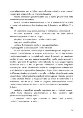 exista circumstante care ar inlatura procesulcontraventional.In urma cercetarii 
judecatoresti, este posibila inca о varianta de decizie - 
remiterea materialelor agentuluiconstatator care a incheiat procesul-verbal pentru 
26 
lichidarea incorectitudinilor admise. 
Aceasta varianta ar fioportuna in cazul in care in procesul-verbal cu privire 
la contraventie sint admise abateri neinsemnate de lacerintele art. 443 din CC al 
RM. 
60. Examinarea cauzei contravenţionale de către comisia administrativă 
Procedura examinarii cauzei contraventionale de catre comisia 
administrativa poate fi divizata in 3 etape: 
-pregatirea pentru axaminarea cauzei contraventionale; 
-cercetarea cauzei in sedinta; 
-emiterea deciziei asupra cazului si punerea ei in aplicare. 
Pregatirea pentru axaminarea cauzei contraventionale. 
Pu buna desfasurare a acestei etape si neadmitereaaplicarii nelegitime a a 
sanctiunii contraventionale sau a clasarii neintemeiate a cazului, dupa sesizarea 
comisieiadministrative se intreprind unele actiuni de pregatire pu examinarea 
cazului, al caror scop este depunereamaterialeler cazului contraventional in 
conditiile prevazute de legislatia contraventionala. In cadrul pregatirii pentru 
examinarea cazului se tine de problema competentei, si anume competenta 
materiala( art. 398 CC) sicompetenta teritorila ( dupa principiul teritorialitatii); 
se verifica daca inculpatului i-au fost explicate drepturilelui contra semnatura; se 
verifica corectitudinea continutului procesului –verbal cu privire la contraventie 
siinterpretarile participantilor la procedura( faptuitor, partea vatamata, martorii). 
In urma studierii detaliate a procesului-verbal cu privire la contraventie si a 
materialelor anexate la el, etapa de pregatire pentruexaminarea cazului 
contraventional seincheie cu emiterea uneia dintre urmatoarele doua variante 
de decizie: 
-restituirea materialelor agentului constatator care a incheiat procesul-verbal 
pentru inlaturarea greselilor admise la faza constatarii faptei 
contraventionale si cercetarii cazului; 
- admiterea cazului spre examinare si fixarea datei examinarii 
cazului. Cercetarea cauzei in sedinta. 
 