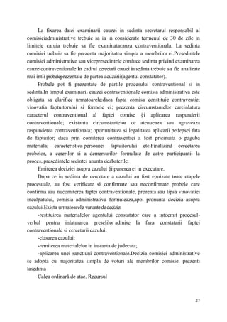 La fixarea datei examinarii cauzei in sedinta secretarul responsabil al 
comisieiadministrative trebuie sa ia in considerate termenul de 30 de zile in 
limitele caruia trebuie sa fie examinatacauza contraventionala. La sedinta 
comisiei trebuie sa fie prezenta majoritatea simpla a membrilor ei.Presedintele 
comisiei administrative sau vicepresedintele conduce sedinta privind examinarea 
cauzeicontraventionale.In cadrul cercetarii cauzei in sedinta trebuie sa fie analizate 
mai intii probeleprezentate de partea acuzarii(agentul constatator). 
Probele pot fi prezentate de partile procesului contraventional si in 
sedinta.In timpul examinarii cauzei contraventionale comisia administrativa este 
obligata sa clarifice urmatoarele:daca fapta comisa constituie contraventie; 
vinovatia faptuitorului si formele ei; prezenta circumstantelor careinlatura 
caracterul contraventional al faptei comise §i aplicarea raspunderii 
contraventionale; existanta circumstantelor ce atenueaza sau agraveaza 
raspunderea contraventionala; oportunitatea si legalitatea aplicarii pedepsei fata 
de faptuitor; daca prin comiterea contraventiei a fost pricinuita о paguba 
materiala; caracteristica persoanei faptuitorului etc.Finalizind cercetarea 
probelor, a cererilor si a demersurilor formulate de catre participantii la 
proces, presedintele sedintei anunta dezbaterile. 
Emiterea deciziei asupra cazului §i punerea ei in executare. 
Dupa ce in sedinta de cercetare a cazului au fost epuizate toate etapele 
procesuale, au fost verificate si confirmate sau neconfirmate probele care 
confirma sau nucomiterea faptei contraventionale, prezenta sau lipsa vinovatiei 
inculpatului, comisia administrativa formuleaza,apoi pronunta decizia asupra 
cazului.Exista urmatoarele variante de decizie: 
-restituirea materialelor agentului constatator care a intocmit procesul-verbal 
pentru inlaturarea greselilor admise la faza constatarii faptei 
27 
contraventionale si cercetarii cazului; 
-clasarea cazului; 
-remiterea materialelor in instanta de judecata; 
-aplicarea unei sanctiuni contraventionale.Decizia comisiei administrative 
se adopta cu majoritatea simpla de voturi ale membrilor comisiei prezenti 
lasedinta 
Calea ordinară de atac. Recursul 
 