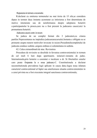 Repunerea in termen a recursului. 
R.declarat cu omiterea termenului nu mai tirziu de 15 zile,se considera 
depus in termen daca instanta aconstatat ca intirzierea a fost determinata de 
motive intemeiate sau de neinformarea despre adoptarea hotaririi 
a participantului la proces,care nu a fost prezent la judecarea cauzei,nici la 
pronuntarea hotaririi. 
Judecarea cauzei contr. in recurs 
Se judeca de un complet format din 3 judecatori,cu citarea 
partilor.Neprezentarea nu impiedica judecarearecursului.Instanta e obligata sa se 
pronunte asupra tuturor motivelor invocate in recurs.Presedintelecompletului de 
judecata conduce sedinta ,asigura ordinea si solemnitatea in sedinta. 
62. Calea extraordinară de atac. Revizuirea 
Procedura de revizuire se deschide in favoarea contravenientului in termen 
de cel mult 6 luni dupa aparitiaurm. temeiuri:-instanta de judec. 
Internationala,prin hotarire a constatat o incalcare a dr. Si libertatilor omului 
care poate fireparata la o noua judecare;-C. Constitutionala a declarat 
neconstitutionala prevederea legii aplicate in cauza data;-legea noua inlatura 
caracterul contraventional al faptei sau amelioreaza situatia contravenientului in 
a carui privinta nu a fost executata integral sanctiunea contraventionala; 
29 
 