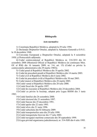 30 
Bibliografie 
Acte normative 
1) Constituţia Republicii Moldova, adoptată la 29 iulie 1994. 
2) Declaraţia Drepturilor Omului, adoptată la Adunarea Generală a O.N.U. 
la 10 decembrie 1948. 
3) Convenţia Europeană a Drepturilor Omului, adoptatâ la 4 noiembrie 
1950, şi Protocoalele adiţionale. 
4) Codul contravenţional al Republicii Moldova nr. 218-XVI din 24 
octombrie 2008 (Monitorul Oficial al Republicii Moldova (in continuare Mon. 
Of. al RM) din 16 ianuarie 2009, nr. 3-6, art. 15) (Codul cu privire la 
contravenţiile administrative din 29 martie 1985)). 
5) Codul penal al Republicii Moldova din 18 aprilie 2002. 
6) Codul de procedură penală al Republicii Moldova din 14 martie 2003. 
7) Codul civil al Republicii Moldova din 6 iunie 2002. 
8) Codul de procedură civilă al Republicii Moldova din 30 mai 2003. 
9) Codul muncii al Republicii Moldova din 28 martie 2003. 
10) Codul vamal al Republicii Moldova din 20 iulie 2000. 
11) Codul fiscal din 24 aprilie 1997. 
12) Codul de executare al Republicii Moldova din 24 decembrie 2004. 
13) Codul cu privire la locuinţe, adoptat prin Legea RSSM din 3 iunie 
1983. 
14) Codul familiei din 26 octombrie 2000. 
15) Codul electoral din 21 noiembrie 1997. 
16) Codul funciar din 25 decembrie 1991. 
17) Codul apelor din 22 iunie 1993. 
18) Codul silvic din 21 iunie 1996. 
19) Codul subsolului din 02 februarie 2009. 
20) Codul transporturilor auto din 29 iulie 1998. 
21) Codul transportului feroviar din 17 iulie 2003. 
22) Codul navigaţiei maritime comerciale din 30 septembrie 1999. 
23) Legea privind organizarea judecătorească, nr. 514-XIII din 6 iulie 1995. 
 