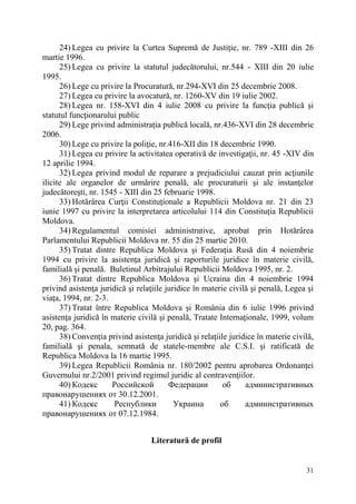 24) Legea cu privire la Curtea Supremă de Justiţie, nr. 789 -XIII din 26 
31 
martie 1996. 
25) Legea cu privire la statutul judecătorului, nr.544 - XIII din 20 iulie 
1995. 
26) Lege cu privire la Procuratură, nr.294-XVI din 25 decembrie 2008. 
27) Legea cu privire la avocatură, nr. 1260-XV din 19 iulie 2002. 
28) Legea nr. 158-XVI din 4 iulie 2008 cu privire la funcţia publică şi 
statutul funcţionarului public 
29) Lege privind administraţia publică locală, nr.436-XVI din 28 decembrie 
2006. 
30) Lege cu privire la poliţie, nr.416-XII din 18 decembrie 1990. 
31) Legea cu privire la activitatea operativă de investigaţii, nr. 45 -XIV din 
12 aprilie 1994. 
32) Legea privind modul de reparare a prejudiciului cauzat prin acţiunile 
ilicite ale organelor de urmărire penală, ale procuraturii şi ale instanţelor 
judecătoreşti, nr. 1545 - XIII din 25 februarie 1998. 
33) Hotărârea Curţii Constituţionale a Republicii Moldova nr. 21 din 23 
iunie 1997 cu privire la interpretarea articolului 114 din Constituţia Republicii 
Moldova. 
34) Regulamentul comisiei administrative, aprobat prin Hotărârea 
Parlamentului Republicii Moldova nr. 55 din 25 martie 2010. 
35) Tratat dintre Republica Moldova şi Federaţia Rusă din 4 noiembrie 
1994 cu privire la asistenţa juridică şi raporturile juridice în materie civilă, 
familială şi penală. Buletinul Arbitrajului Republicii Moldova 1995, nr. 2. 
36) Tratat dintre Republica Moldova şi Ucraina din 4 noiembrie 1994 
privind asistenţa juridică şi relaţiile juridice în materie civilă şi penală, Legea şi 
viaţa, 1994, nr. 2-3. 
37) Tratat între Republica Moldova şi România din 6 iulie 1996 privind 
asistenţa juridică în materie civilă şi penală, Tratate Internaţionale, 1999, volum 
20, pag. 364. 
38) Convenţia privind asistenţa juridică şi relaţiile juridice în materie civilă, 
familială şi penala, semnată de statele-membre ale C.S.I. şi ratificată de 
Republica Moldova la 16 martie 1995. 
39) Legea Republicii România nr. 180/2002 pentru aprobarea Ordonanţei 
Guvernului nr.2/2001 privind regimul juridic al contravenţiilor. 
40) Кодекс Российской Федерации об административных 
правонарушениях от 30.12.2001. 
41) Кодекс Республики Украина об административных 
правонарушениях от 07.12.1984. 
Literatură de profil 
 
