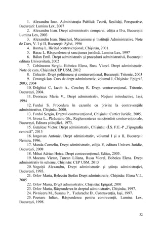 1. Alexandru Ioan. Administraţia Publică: Teorii, Realităţi, Perspective, 
32 
Bucureşti: Lumina Lex, 2007 
2. Alexandru Ioan. Drept administrativ comparat, ediţia a II-a, Bucureşti: 
Lumina Lex, 2003 
3. Alexandru Ioan. Structuri, Mecanisme şi Instituţii Administrative. Note 
de Curs, V. I şi II, Bucureşti: Sylvi, 1996 
4. Bantuş L. Ilicitul contravenţional, Chişinău, 2001 
5. Barac L. Răspunderea şi sancţiunea juridică, Lumina Lex, 1997 
6. Bălan Emil. Drept administrativ şi procedură administrativă, Bucureşti: 
editura Universitară, 2002 
7. Cobăneanu Sergiu, Bobeica Elena, Rusu Viorel. Drept administrativ. 
Note de curs, Chișinău:CEP USM, 2012 
8. Colectiv. Drept poliţienesc şi contravenţional, Bucureşti: Tritonic, 2003 
9. Creangă Ion. Curs de drept administrativ, volumul I, Chişinău: Epigraf, 
2003, 2004 
10. Drăghici C, Iacob A., Corcheş R. Drept contravenţional, Tritonic, 
Bucureşti, 2004. 
11. Dvoracec Maria V., Drept administrativ. Noţiuni introductive, Iaşi, 
1994 
12. Furdui S. Procedura în cazurile cu privire la contravenţiile 
administrative, Chişinău, 2000. 
13. Furdui Sergiu, Dreptul contravenţional, Chişinău: Cartier Juridic, 2005. 
14. Groza L., Părăuşanu Gh., Reglementarea sancţionării contravenţionale, 
Bucureşti, Editura ştiinţifică, 1973. 
15. Guțuleac Victor. Drept administrativ, Chișinău: (Î.S. F.E.-P „Tipografia 
centrală”, 2013 
16. Iorgovan Antonie, Drept administrativ, volumul I şi a II, Bucureşti: 
Nemira, 1996. 
17. Manda Corneliu, Drept administrativ, ediția V, editura Univers Juridic, 
Bucureşti, 2008 
18. Mihai Adrian Hotca, Drept contravenţional, Editas, 2003. 
19. Mocanu Victor, Țurcan Liliana, Rusu Viorel, Bobeica Elena. Drept 
administrativ în scheme, Chișinău: CEP USM, 2013 
20. Negoiţă Alexandru, Drept administrativ şi ştiinţa administraţiei, 
Bucureşti, 1993. 
21. Orlov Maria, Belecciu Ştefan Drept administrativ, Chişinău: Elena V.I., 
2005 
22. Orlov Maria, Drept administrativ, Chişinău: Epigraf, 2001 
23. Orlov Maria, Răspunderea în dreptul administrativ, Chişinău, 1997. 
24. Pivniceru M., Susanu P., Tudurache D., Contravenţia, Iaşi, 1997. 
25. Poenaru Iulian, Răspunderea pentru contravenţii, Lumina Lex, 
Bucureşti, 1998. 
 