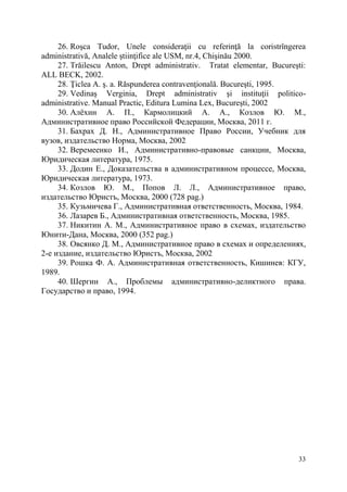 26. Roşca Tudor, Unele consideraţii cu referinţă la coristrîngerea 
33 
administrativă, Analele ştiinţifice ale USM, nr.4, Chişinău 2000. 
27. Trăilescu Anton, Drept administrativ. Tratat elementar, Bucureşti: 
ALL BECK, 2002. 
28. Ţiclea A. ş. a. Răspunderea contravenţională. Bucureşti, 1995. 
29. Vedinaş Verginia, Drept administrativ şi instituţii politico-administrative. 
Manual Practic, Editura Lumina Lex, Bucureşti, 2002 
30. Алёхин А. П., Кармолицкий А. А., Козлов Ю. М., 
Административное право Российской Федерации, Москва, 2011 г. 
31. Бахрах Д. Н., Административное Право России, Учебник для 
вузов, издательство Норма, Москва, 2002 
32. Веремеенко И., Административно-правовые санкции, Москва, 
Юридическая литература, 1975. 
33. Додин Е., Доказательства в административном процессе, Москва, 
Юридическая литература, 1973. 
34. Козлов Ю. М., Попов Л. Л., Административное право, 
издательство Юристъ, Москва, 2000 (728 pag.) 
35. Кузьмичева Г., Административная ответственность, Москва, 1984. 
36. Лазарев Б., Административная ответственность, Москва, 1985. 
37. Никитин А. М., Административное право в схемах, издательство 
Юнити-Дана, Москва, 2000 (352 pag.) 
38. Овсянко Д. М., Административное право в схемах и определениях, 
2-е издание, издательство Юристъ, Москва, 2002 
39. Рошка Ф. А. Административная ответственность, Кишинев: КГУ, 
1989. 
40. Шергин А., Проблемы административно-деликтного права. 
Государство и право, 1994. 
