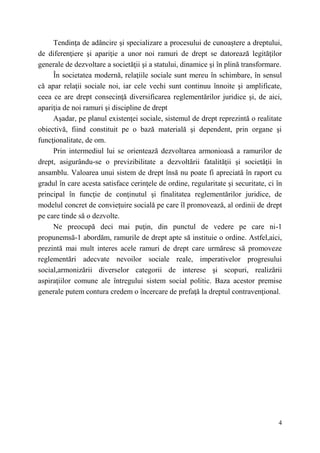 Tendinţa de adâncire şi specializare a procesului de cunoaştere a dreptului, 
de diferenţiere şi apariţie a unor noi ramuri de drept se datorează legităţilor 
generale de dezvoltare a societăţii şi a statului, dinamice şi în plină transformare. 
În societatea modernă, relaţiile sociale sunt mereu în schimbare, în sensul 
că apar relaţii sociale noi, iar cele vechi sunt continuu înnoite şi amplificate, 
ceea ce are drept consecinţă diversificarea reglementărilor juridice şi, de aici, 
apariţia de noi ramuri şi discipline de drept 
Aşadar, pe planul existenţei sociale, sistemul de drept reprezintă o realitate 
obiectivă, fiind constituit pe o bază materială şi dependent, prin organe şi 
funcţionalitate, de om. 
Prin intermediul lui se orientează dezvoltarea armonioasă a ramurilor de 
drept, asigurându-se o previzibilitate a dezvoltării fatalităţii şi societăţii în 
ansamblu. Valoarea unui sistem de drept însă nu poate fi apreciată în raport cu 
gradul în care acesta satisface cerinţele de ordine, regularitate şi securitate, ci în 
principal în funcţie de conţinutul şi finalitatea reglementărilor juridice, de 
modelul concret de convieţuire socială pe care îl promovează, al ordinii de drept 
pe care tinde să o dezvolte. 
Ne preocupă deci mai puţin, din punctul de vedere pe care ni-1 
propunemsă-1 abordăm, ramurile de drept apte să instituie o ordine. Astfel,aici, 
prezintă mai mult interes acele ramuri de drept care urmăresc să promoveze 
reglementări adecvate nevoilor sociale reale, imperativelor progresului 
social,armonizării diverselor categorii de interese şi scopuri, realizării 
aspiraţiilor comune ale întregului sistem social politic. Baza acestor premise 
generale putem contura credem o încercare de prefaţă la dreptul contravenţional. 
4 
 