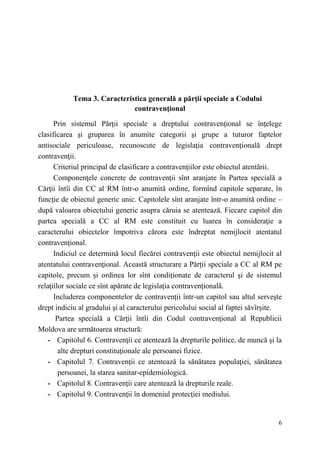 6 
Tema 3. Caracteristica generală a părţii speciale a Codului 
contravenţional 
Prin sistemul Părţii speciale a dreptului contravenţional se înţelege 
clasificarea şi gruparea în anumite categorii şi grupe a tuturor faptelor 
antisociale periculoase, recunoscute de legislaţia contravenţională drept 
contravenţii. 
Criteriul principal de clasificare a contravenţiilor este obiectul atentării. 
Componenţele concrete de contravenţii sînt aranjate în Partea specială a 
Cărţii întîi din CC al RM într-o anumită ordine, formînd capitole separate, în 
funcţie de obiectul generic unic. Capitolele sînt aranjate într-o anumită ordine – 
după valoarea obiectului generic asupra căruia se atentează. Fiecare capitol din 
partea specială a CC al RM este constituit cu luarea în consideraţie a 
caracterului obiectelor împotriva cărora este îndreptat nemijlocit atentatul 
contravenţional. 
Indiciul ce determină locul fiecărei contravenţii este obiectul nemijlocit al 
atentatului contravenţional. Această structurare a Părţii speciale a CC al RM pe 
capitole, precum şi ordinea lor sînt condiţionate de caracterul şi de sistemul 
relaţiilor sociale ce sînt apărate de legislaţia contravenţională. 
Includerea componentelor de contravenţii într-un capitol sau altul serveşte 
drept indiciu al gradului şi al caracterului pericolului social al faptei săvîrşite. 
Partea specială a Cărţii întîi din Codul contravenţional al Republicii 
Moldova are următoarea structură: 
- Capitolul 6. Contravenţii ce atentează la drepturile politice, de muncă şi la 
alte drepturi constituţionale ale persoanei fizice. 
- Capitolul 7. Contravenţii ce atentează la sănătatea populaţiei, sănătatea 
persoanei, la starea sanitar-epidemiologică. 
- Capitolul 8. Contravenţii care atentează la drepturile reale. 
- Capitolul 9. Contravenţii în domeniul protecţiei mediului. 
 