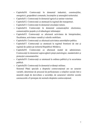- Capitolul10. Contravenţii în domeniul industriei, construcţiilor, 
7 
energeticii, gospodăriei comunale, locuinţelor şi amenajării teritoriului. 
- Capitolul11. Contravenţii în domeniul agricol şi sanitar-veterinar. 
- Capitolul12. Contravenţii ce atentează la regimul din transporturi. 
- Capitolul13. Contravenţii în domeniul circulaţiei rutiere. 
- Capitolul14. Contravenţii în domeniul comunicaţiilor electronice, 
comunicaţiilor poştale şi al tehnologiei informaţiei 
- Capitolul15. Contravenţii ce afectează activitatea de întreprinzător, 
fiscalitatea, activitatea vamală şi valorile mobiliare. 
- Capitolul16. Contravenţii ce afectează activitatea autorităţilor publice. 
- Capitolul17. Contravenţii ce atentează la regimul frontierei de stat şi 
regimul de şedere pe teritoriul Republicii Moldova. 
- Capitolul18. Contravenţii ce afectează modul de administrare. 
Contravenţii în domeniul supravegherii pieţei,metrologiei, standartizării şi 
protecţiei consumatorilor. 
- Capitolul19. Contravenţii ce atentează la ordinea publică şi la securitatea 
publică. 
- Capitolul20. Contravenţii în domeniul evidenţei militare. 
Sistemul Părţii speciale a dreptului contravenţional are un caracter 
variabil, determinat de procesul de perfecţionare a relaţiilor sociale într-o 
anumită etapă de dezvoltare a societăţii, de caracterul valorilor sociale 
carenecesită a fi protejate de normele dreptului contravenţional. 
 
