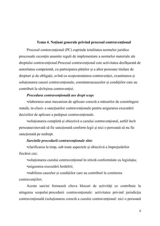8 
Tema 4. Noţiuni generale privind procesul contravenţional 
Procesul contravenţional (PC) cuprinde totalitatea normelor juridice 
procesuale ceconţin anumite reguli de implementare a normelor materiale ale 
dreptului contravenţional.Procesul contravenţional este activitatea desfăşurată de 
autoritatea competentă, cu participarea părţilor şi a altor persoane titulare de 
drepturi şi de obligaţii, avînd ca scopconstatarea contravenţiei, examinarea şi 
soluţionarea cauzei contravenţionale, constatareacauzelor şi condiţiilor care au 
contribuit la săvîrşirea contravenţiei. 
Procedura contravenţională are drept scop: 
•elaborarea unui mecanism de aplicare corectă a măsurilor de constrîngere 
statală, in-clusiv a sancţiunilor contravenţionale pentru asigurarea executării 
deciziilor de aplicare a pedepsei contravenţionale. 
•soluţionarea completă şi obiectivă a cazului contravenţional, astfel încît 
persoanavinovată să fie sancţionată conform legii şi nici o persoană să nu fie 
sancţionată pe nedrept. 
Sarcinile procedurii contravenţionale sînt: 
•clarificarea la timp, sub toate aspectele şi obiectivă a împrejurărilor 
fiecărui caz; 
•soluţionarea cazului contravenţional în strictă conformitate cu legislaţia; 
•asigurarea executării hotărîrii; 
•stabilirea cauzelor şi condiţiilor care au contribuit la comiterea 
contravenţiilor; 
Aceste sarcini formează cîteva blocuri de activităţi ce contribuie la 
atingerea scopului procedurii contravenţionale: activitatea privind jurisdicţia 
contravenţională (soluţionarea corectă a cazului contravenţional: nici o persoană 
 