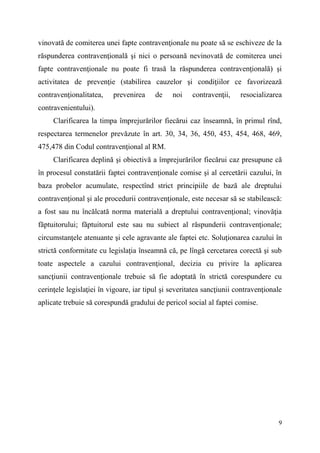 vinovată de comiterea unei fapte contravenţionale nu poate să se eschiveze de la 
răspunderea contravenţională şi nici o persoană nevinovată de comiterea unei 
fapte contravenţionale nu poate fi trasă la răspunderea contravenţională) şi 
activitatea de prevenţie (stabilirea cauzelor şi condiţiilor ce favorizează 
contravenţionalitatea, prevenirea de noi contravenţii, resocializarea 
contravenientului). 
Clarificarea la timpa împrejurărilor fiecărui caz înseamnă, în primul rînd, 
respectarea termenelor prevăzute în art. 30, 34, 36, 450, 453, 454, 468, 469, 
475,478 din Codul contravenţional al RM. 
Clarificarea deplină şi obiectivă a împrejurărilor fiecărui caz presupune că 
în procesul constatării faptei contravenţionale comise şi al cercetării cazului, în 
baza probelor acumulate, respectînd strict principiile de bază ale dreptului 
contravenţional şi ale procedurii contravenţionale, este necesar să se stabilească: 
a fost sau nu încălcată norma materială a dreptului contravenţional; vinovăţia 
făptuitorului; făptuitorul este sau nu subiect al răspunderii contravenţionale; 
circumstanţele atenuante şi cele agravante ale faptei etc. Soluţionarea cazului în 
strictă conformitate cu legislaţia înseamnă că, pe lîngă cercetarea corectă şi sub 
toate aspectele a cazului contravenţional, decizia cu privire la aplicarea 
sancţiunii contravenţionale trebuie să fie adoptată în strictă corespundere cu 
cerinţele legislaţiei în vigoare, iar tipul şi severitatea sancţiunii contravenţionale 
aplicate trebuie să corespundă gradului de pericol social al faptei comise. 
9 
 