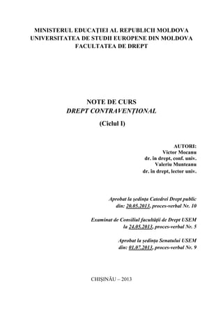 MINISTERUL EDUCAŢIEI AL REPUBLICII MOLDOVA 
UNIVERSITATEA DE STUDII EUROPENE DIN MOLDOVA 
FACULTATEA DE DREPT 
NOTE DE CURS 
DREPT CONTRAVENȚIONAL 
(Ciclul I) 
AUTORI: 
Victor Mocanu 
dr. în drept, conf. univ. 
Valeriu Munteanu 
dr. în drept, lector univ. 
Aprobat la şedinţa Catedrei Drept public 
din: 20.05.2013, proces-verbal Nr. 10 
Examinat de Consiliul facultăţii de Drept USEM 
la 24.05.2013, proces-verbal Nr. 5 
Aprobat la ședința Senatului USEM 
din: 01.07.2013, proces-verbal Nr. 9 
CHIŞINĂU – 2013 
 