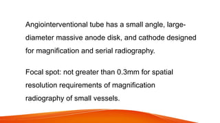 Angiointerventional tube has a small angle, large-
diameter massive anode disk, and cathode designed
for magnification and serial radiography.
Focal spot: not greater than 0.3mm for spatial
resolution requirements of magnification
radiography of small vessels.
 