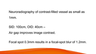 Neuroradiography of contrast-filled vessel as small as
1mm.
SID: 100cm, OID: 40cm –
Air gap improves image contrast.
Focal spot 0.3mm results in a focal-spot blur of 1.2mm.
 