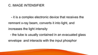 C. IMAGE INTENSIFIER
- it is a complex electronic device that receives the
remnant x-ray beam, converts it into light, and
increases the light intensity
- the tube is usually contained in an evacuated glass
envelope and interacts with the input phosphor
 