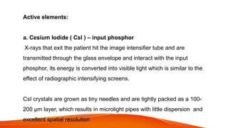 Active elements:
a. Cesium Iodide ( CsI ) – input phosphor
X-rays that exit the patient hit the image intensifier tube and are
transmitted through the glass envelope and interact with the input
phosphor, its energy is converted into visible light which is similar to the
effect of radiographic intensifying screens.
CsI crystals are grown as tiny needles and are tightly packed as a 100-
200 µm layer, which results in microlight pipes with little dispersion and
excellent spatial resolution
 