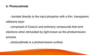 b. Photocathode
- bonded directly to the input phosphor with a thin, transparent,
adhesive layer
- composed of Cesium and antimony compounds that emit
electrons when stimulated by light known as the photoemission
process
- photocathode is a photoemissive surface
 