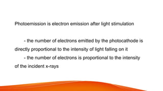 Photoemission is electron emission after light stimulation
- the number of electrons emitted by the photocathode is
directly proportional to the intensity of light falling on it
- the number of electrons is proportional to the intensity
of the incident x-rays
 