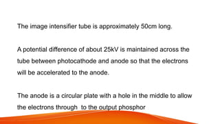 The image intensifier tube is approximately 50cm long.
A potential difference of about 25kV is maintained across the
tube between photocathode and anode so that the electrons
will be accelerated to the anode.
The anode is a circular plate with a hole in the middle to allow
the electrons through to the output phosphor
 