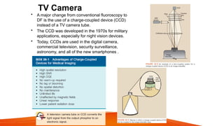 TV Camera
• A major change from conventional fluoroscopy to
DF is the use of a charge-coupled device (CCD)
instead of a TV camera tube.
• The CCD was developed in the 1970s for military
applications, especially for night vision devices.
• Today, CCDs are used in the digital camera,
commercial television, security surveillance,
astronomy, and all of the new smartphones .
 