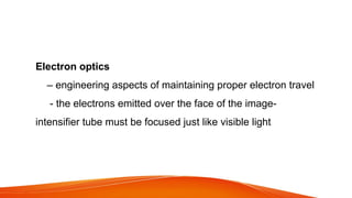 Electron optics
– engineering aspects of maintaining proper electron travel
- the electrons emitted over the face of the image-
intensifier tube must be focused just like visible light
 