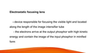 Electrostatic focusing lens
- device responsible for focusing the visible light and located
along the length of the image intensifier tube
- the electrons arrive at the output phosphor with high kinetic
energy and contain the image of the input phosphor in minified
form
 