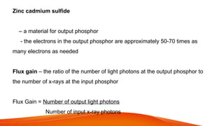 Zinc cadmium sulfide
– a material for output phosphor
- the electrons in the output phosphor are approximately 50-70 times as
many electrons as needed
Flux gain – the ratio of the number of light photons at the output phosphor to
the number of x-rays at the input phosphor
Flux Gain = Number of output light photons
Number of input x-ray photons
 
