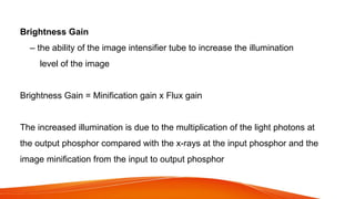 Brightness Gain
– the ability of the image intensifier tube to increase the illumination
level of the image
Brightness Gain = Minification gain x Flux gain
The increased illumination is due to the multiplication of the light photons at
the output phosphor compared with the x-rays at the input phosphor and the
image minification from the input to output phosphor
 