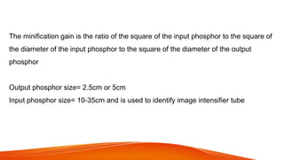 The minification gain is the ratio of the square of the input phosphor to the square of
the diameter of the input phosphor to the square of the diameter of the output
phosphor
Output phosphor size= 2.5cm or 5cm
Input phosphor size= 10-35cm and is used to identify image intensifier tube
 