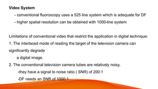 Video System
- conventional fluoroscopy uses a 525 line system which is adequate for DF
- higher spatial resolution can be obtained with 1000-line system
Limitations of conventional video that restrict the application in digital technique:
1. The interlaced mode of reading the target of the television camera can
significantly degrade
a digital image.
2. The conventional television camera tubes are relatively noisy.
-they have a signal to noise ratio ( SNR) of 200:1
-DF needs an SNR of 1000:1
 