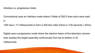 Interlace vs. progressive mode:
Conventional uses an interlace mode where 2 fields of 262½ lines each were read
in
1/60 secs ( 17 milliseconds) to form a 525-line video frame in 1/30 seconds ( 33ms)
Digital uses a progressive mode where the electron beam of the television camera
tube sweeps the target assembly continuously from top to bottom in 33
milliseconds.
 