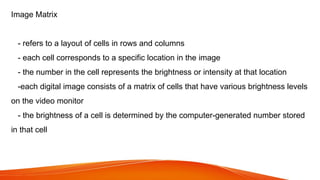 Image Matrix
- refers to a layout of cells in rows and columns
- each cell corresponds to a specific location in the image
- the number in the cell represents the brightness or intensity at that location
-each digital image consists of a matrix of cells that have various brightness levels
on the video monitor
- the brightness of a cell is determined by the computer-generated number stored
in that cell
 