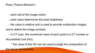 Pixel ( Picture Element )
- each cell of the image matrix
- pixel value determines the pixel brightness
- the value is relative and is used to provide subtraction images
and to define the image contrast
- in CT scan, the numerical value of each pixel is a CT number or
Houndsfield Unit (HU)
* the value of the HU can be used to judge the composition of
the tissue represented.
 