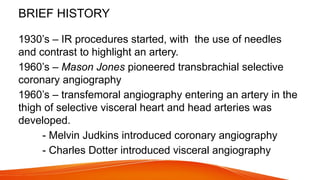 BRIEF HISTORY
1930’s – IR procedures started, with the use of needles
and contrast to highlight an artery.
1960’s – Mason Jones pioneered transbrachial selective
coronary angiography
1960’s – transfemoral angiography entering an artery in the
thigh of selective visceral heart and head arteries was
developed.
- Melvin Judkins introduced coronary angiography
- Charles Dotter introduced visceral angiography
 