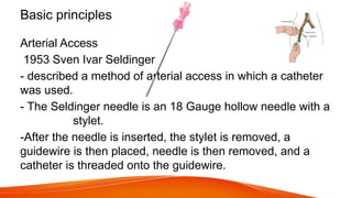 Basic principles
Arterial Access
1953 Sven Ivar Seldinger
- described a method of arterial access in which a catheter
was used.
- The Seldinger needle is an 18 Gauge hollow needle with a
stylet.
-After the needle is inserted, the stylet is removed, a
guidewire is then placed, needle is then removed, and a
catheter is threaded onto the guidewire.
 