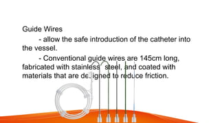 Guide Wires
- allow the safe introduction of the catheter into
the vessel.
- Conventional guide wires are 145cm long,
fabricated with stainless steel, and coated with
materials that are designed to reduce friction.
 