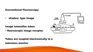 Conventional Fluoroscopy:
• shadow- type image
Image intensifier tubes
– fluoroscopic image receptor
Tubes are coupled electronically to a
television monitor
 