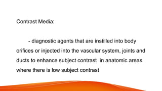 Contrast Media:
- diagnostic agents that are instilled into body
orifices or injected into the vascular system, joints and
ducts to enhance subject contrast in anatomic areas
where there is low subject contrast
 